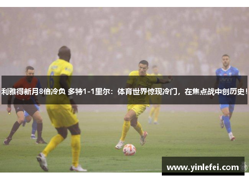 利雅得新月8倍冷负 多特1-1里尔：体育世界惊现冷门，在焦点战中创历史！